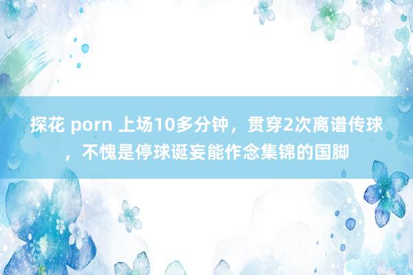 探花 porn 上场10多分钟，贯穿2次离谱传球，不愧是停球诞妄能作念集锦的国脚