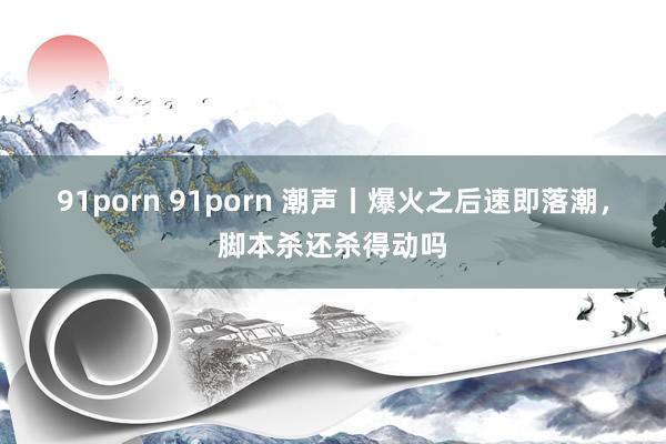 91porn 91porn 潮声丨爆火之后速即落潮，脚本杀还杀得动吗