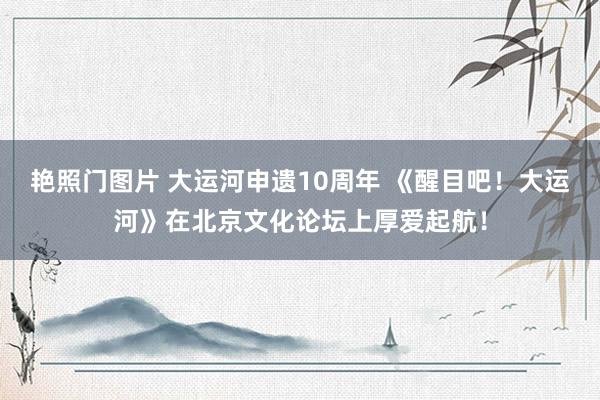 艳照门图片 大运河申遗10周年 《醒目吧！大运河》在北京文化论坛上厚爱起航！