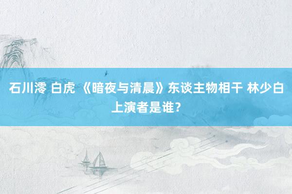 石川澪 白虎 《暗夜与清晨》东谈主物相干 林少白上演者是谁？