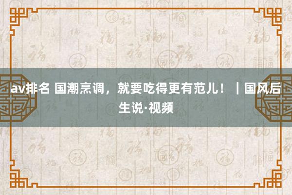 av排名 国潮烹调，就要吃得更有范儿！｜国风后生说·视频