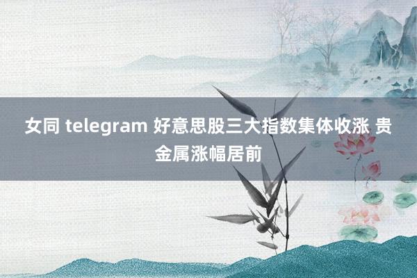 女同 telegram 好意思股三大指数集体收涨 贵金属涨幅居前