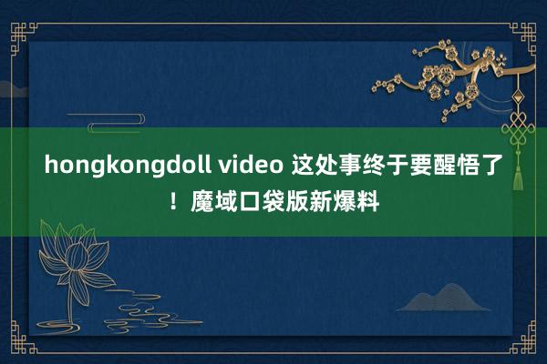 hongkongdoll video 这处事终于要醒悟了！魔域口袋版新爆料