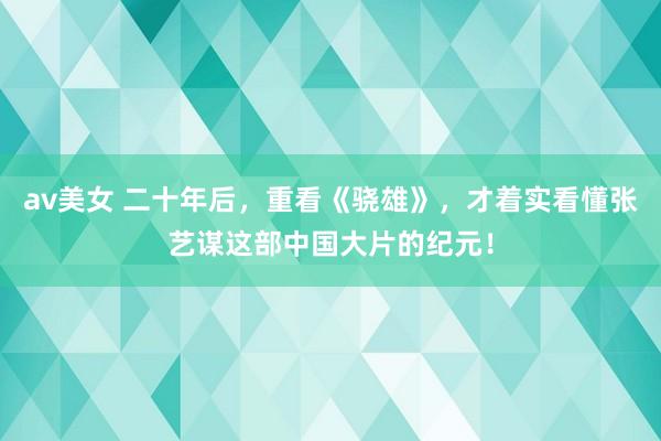 av美女 二十年后，重看《骁雄》，才着实看懂张艺谋这部中国大片的纪元！