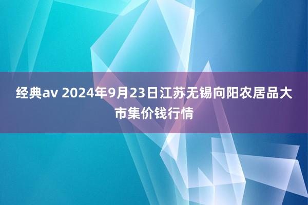 经典av 2024年9月23日江苏无锡向阳农居品大市集价钱行情