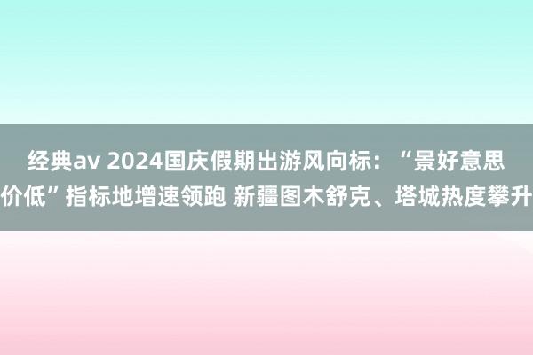 经典av 2024国庆假期出游风向标：“景好意思价低”指标地增速领跑 新疆图木舒克、塔城热度攀升