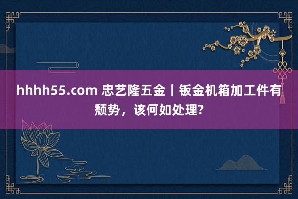 hhhh55.com 忠艺隆五金丨钣金机箱加工件有颓势，该何如处理?