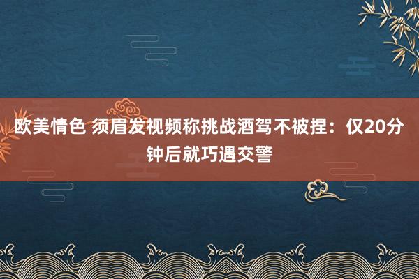 欧美情色 须眉发视频称挑战酒驾不被捏：仅20分钟后就巧遇交警