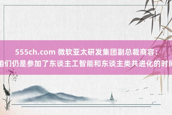 555ch.com 微软亚太研发集团副总裁商容：咱们仍是参加了东谈主工智能和东谈主类共进化的时间