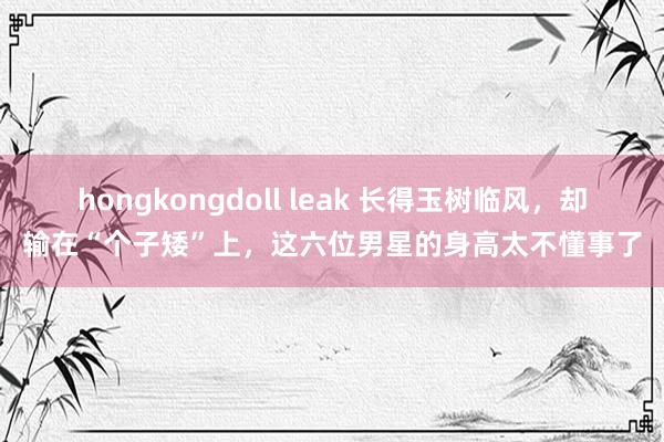 hongkongdoll leak 长得玉树临风，却输在“个子矮”上，这六位男星的身高太不懂事了