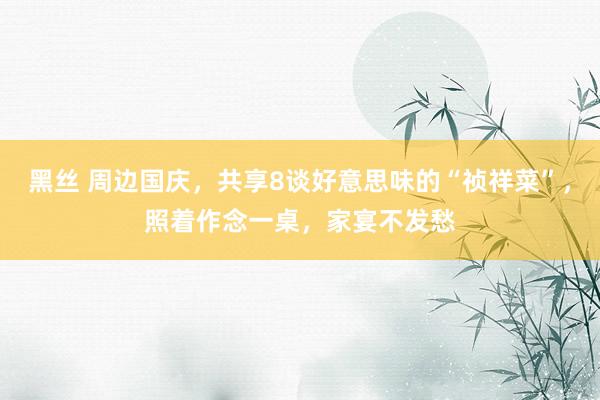 黑丝 周边国庆，共享8谈好意思味的“祯祥菜”，照着作念一桌，家宴不发愁