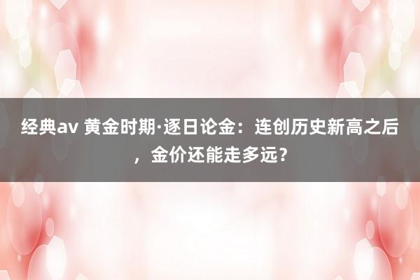 经典av 黄金时期·逐日论金：连创历史新高之后，金价还能走多远？