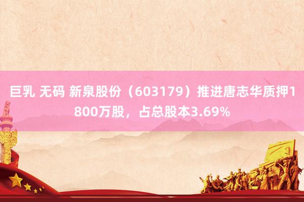 巨乳 无码 新泉股份（603179）推进唐志华质押1800万股，占总股本3.69%