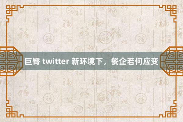 巨臀 twitter 新环境下，餐企若何应变