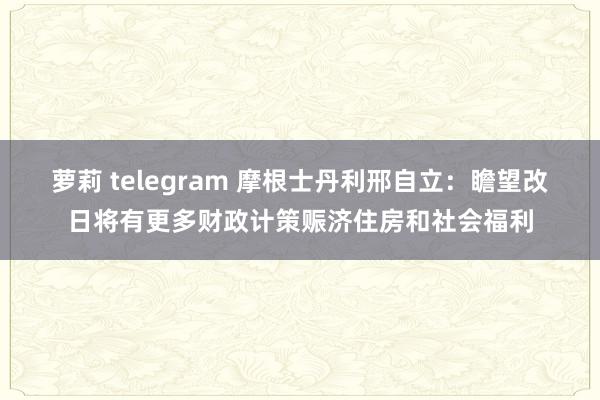 萝莉 telegram 摩根士丹利邢自立：瞻望改日将有更多财政计策赈济住房和社会福利