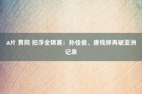 a片 男同 拍浮全锦赛：孙佳俊、唐钱婷再破亚洲记录