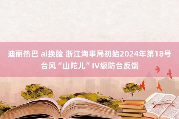 迪丽热巴 ai换脸 浙江海事局初始2024年第18号台风“山陀儿”IV级防台反馈