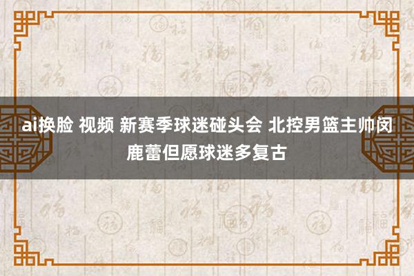 ai换脸 视频 新赛季球迷碰头会 北控男篮主帅闵鹿蕾但愿球迷多复古