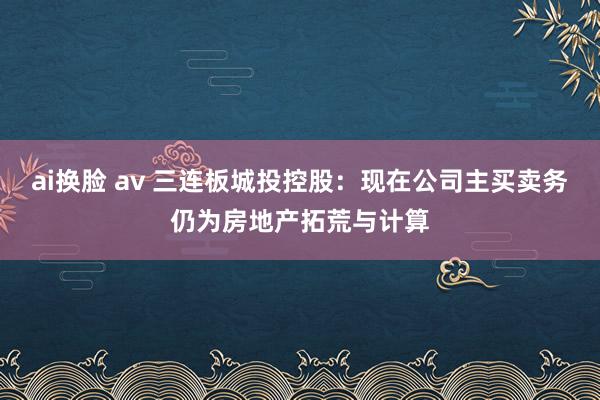 ai换脸 av 三连板城投控股：现在公司主买卖务仍为房地产拓荒与计算