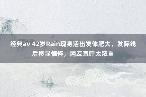 经典av 42岁Rain现身活出发体肥大，发际线后移显憔悴，网友直呼太浓重