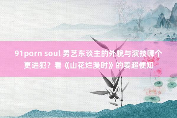 91porn soul 男艺东谈主的外貌与演技哪个更进犯？看《山花烂漫时》的姜超便知