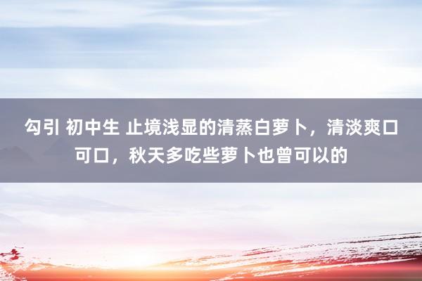 勾引 初中生 止境浅显的清蒸白萝卜，清淡爽口可口，秋天多吃些萝卜也曾可以的