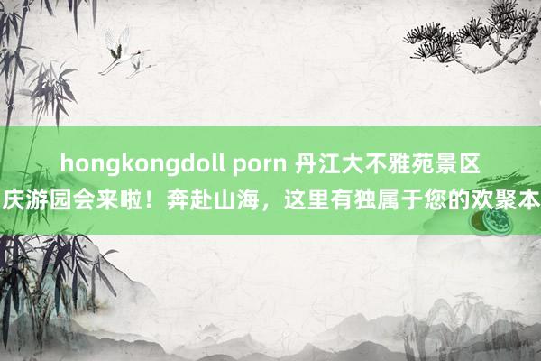 hongkongdoll porn 丹江大不雅苑景区国庆游园会来啦！奔赴山海，这里有独属于您的欢聚本事