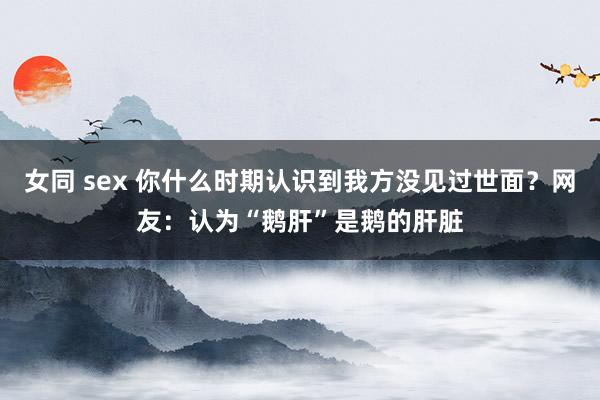 女同 sex 你什么时期认识到我方没见过世面？网友：认为“鹅肝”是鹅的肝脏