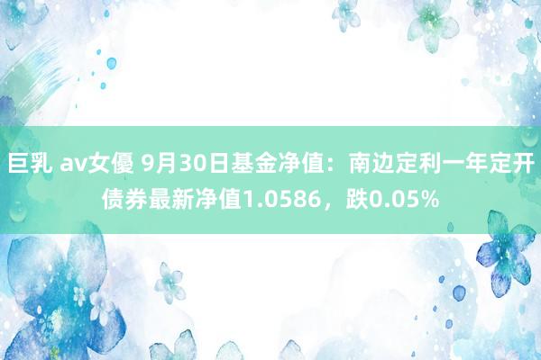 巨乳 av女優 9月30日基金净值：南边定利一年定开债券最新净值1.0586，跌0.05%