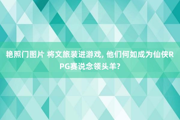 艳照门图片 将文旅装进游戏, 他们何如成为仙侠RPG赛说念领头羊?