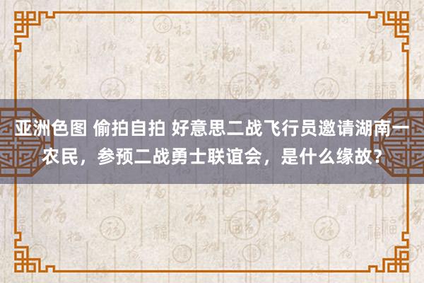 亚洲色图 偷拍自拍 好意思二战飞行员邀请湖南一农民，参预二战勇士联谊会，是什么缘故？