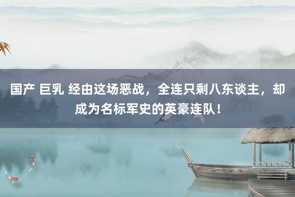 国产 巨乳 经由这场恶战，全连只剩八东谈主，却成为名标军史的英豪连队！