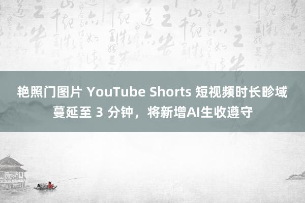 艳照门图片 YouTube Shorts 短视频时长畛域蔓延至 3 分钟，将新增AI生收遵守