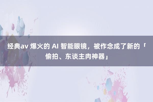 经典av 爆火的 AI 智能眼镜，被作念成了新的「偷拍、东谈主肉神器」