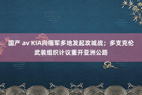 国产 av KIA向缅军多地发起攻城战；多支克伦武装组织计议重开亚洲公路