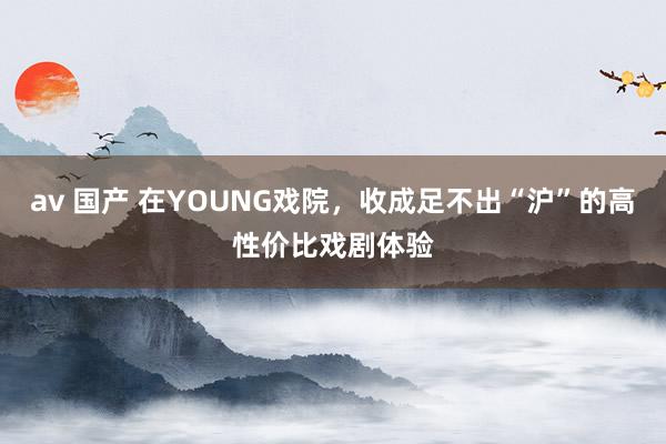 av 国产 在YOUNG戏院，收成足不出“沪”的高性价比戏剧体验