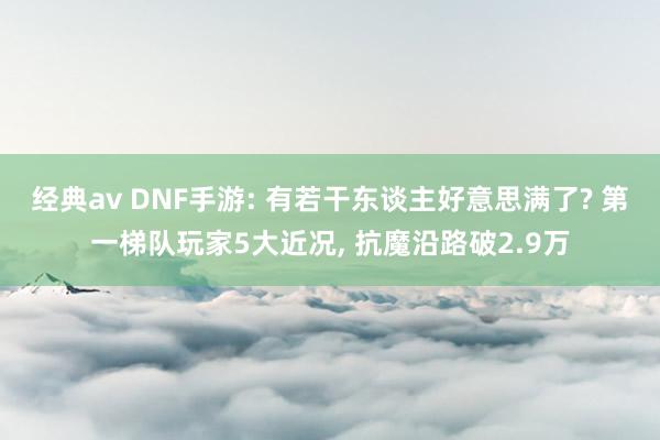 经典av DNF手游: 有若干东谈主好意思满了? 第一梯队玩家5大近况, 抗魔沿路破2.9万