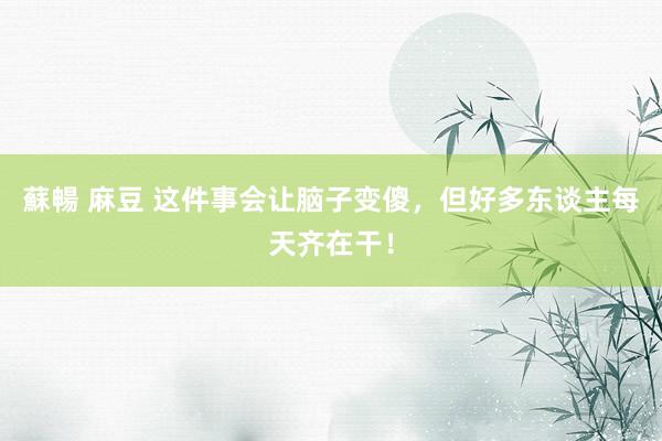 蘇暢 麻豆 这件事会让脑子变傻，但好多东谈主每天齐在干！