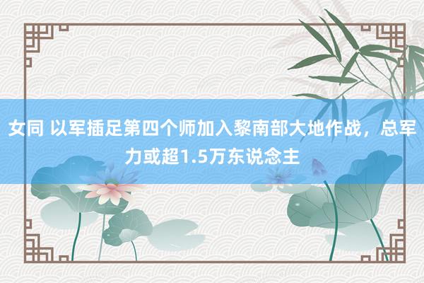 女同 以军插足第四个师加入黎南部大地作战，总军力或超1.5万东说念主