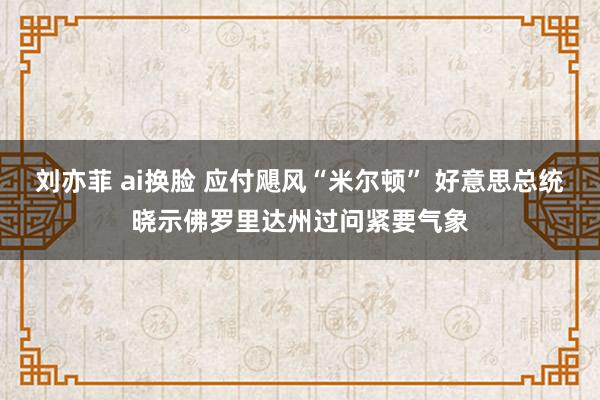 刘亦菲 ai换脸 应付飓风“米尔顿” 好意思总统晓示佛罗里达州过问紧要气象