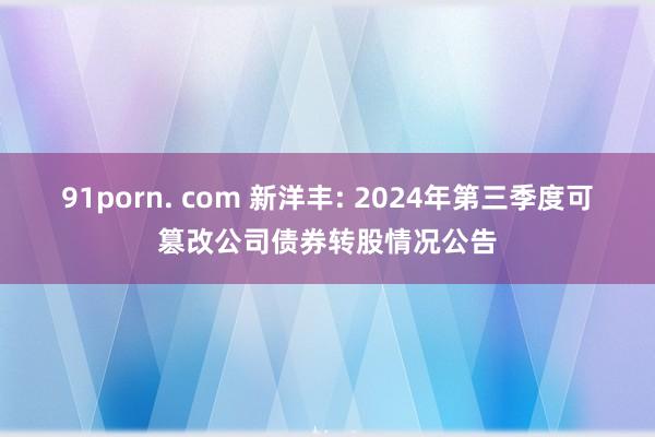 91porn. com 新洋丰: 2024年第三季度可篡改公司债券转股情况公告