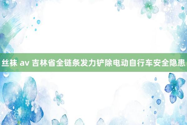 丝袜 av 吉林省全链条发力铲除电动自行车安全隐患