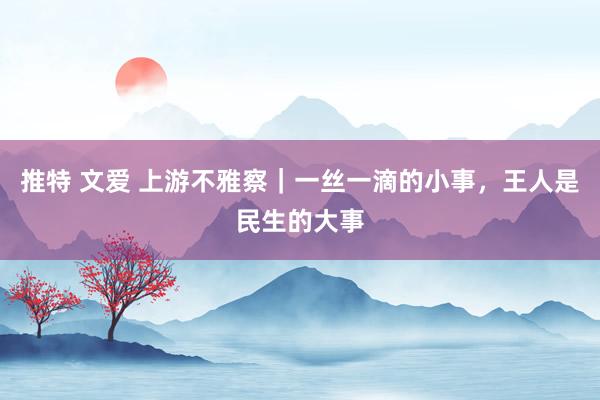 推特 文爱 上游不雅察｜一丝一滴的小事，王人是民生的大事