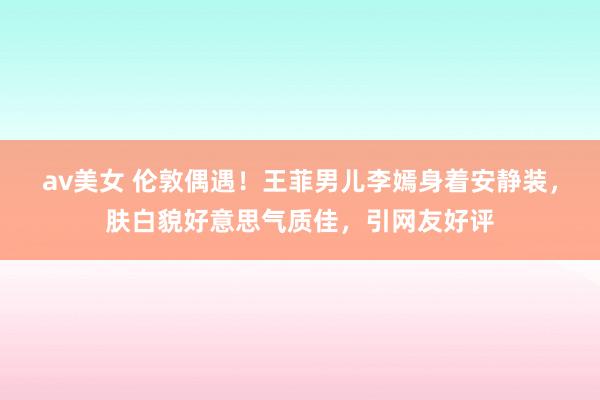 av美女 伦敦偶遇！王菲男儿李嫣身着安静装，肤白貌好意思气质佳，引网友好评