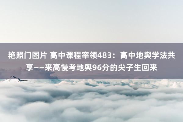 艳照门图片 高中课程率领483：高中地舆学法共享——来高慢考地舆96分的尖子生回来