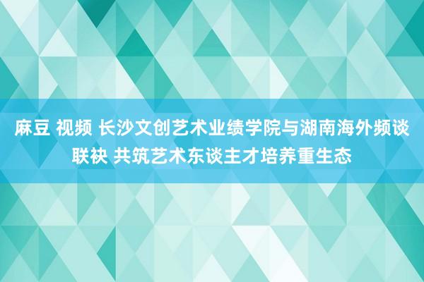 麻豆 视频 长沙文创艺术业绩学院与湖南海外频谈联袂 共筑艺术东谈主才培养重生态