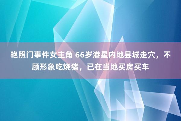 艳照门事件女主角 66岁港星内地县城走穴，不顾形象吃烧猪，已在当地买房买车