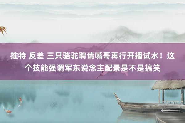 推特 反差 三只骆驼聘请嘴哥再行开播试水！这个技能强调军东说念主配景是不是搞笑