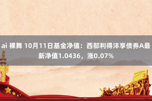 ai 裸舞 10月11日基金净值：西部利得沣享债券A最新净值1.0436，涨0.07%