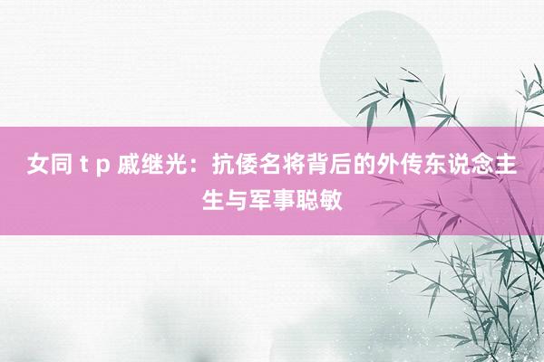 女同 t p 戚继光：抗倭名将背后的外传东说念主生与军事聪敏